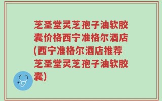 芝圣堂灵芝孢子油软胶囊价格西宁准格尔酒店(西宁准格尔酒店推荐芝圣堂灵芝孢子油软胶囊)