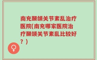 南充颞颌关节紊乱治疗医院(南充哪家医院治疗颞颌关节紊乱比较好？)