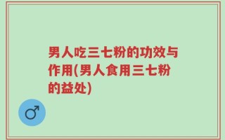 男人吃三七粉的功效与作用(男人食用三七粉的益处)