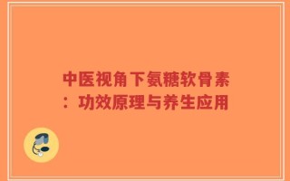 中医视角下氨糖软骨素：功效原理与养生应用