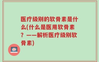 医疗级别的软骨素是什么(什么是医用软骨素？——解析医疗级别软骨素)