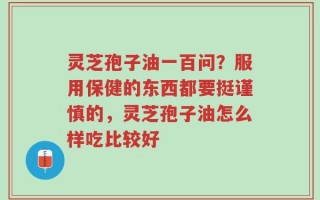 灵芝孢子油一百问？服用保健的东西都要挺谨慎的，灵芝孢子油怎么样吃比较好