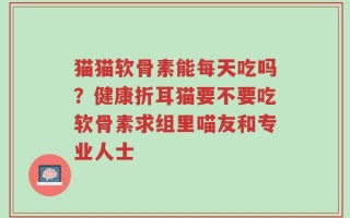 猫猫软骨素能每天吃吗？健康折耳猫要不要吃软骨素求组里喵友和专业人士