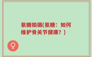 氨糖拍摄(氨糖：如何维护骨关节健康？)
