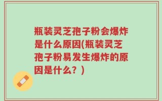 瓶装灵芝孢子粉会爆炸是什么原因(瓶装灵芝孢子粉易发生爆炸的原因是什么？)
