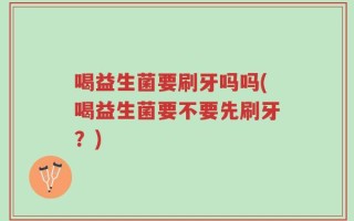 喝益生菌要刷牙吗吗(喝益生菌要不要先刷牙？)