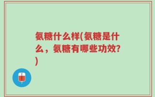 氨糖什么样(氨糖是什么，氨糖有哪些功效？)
