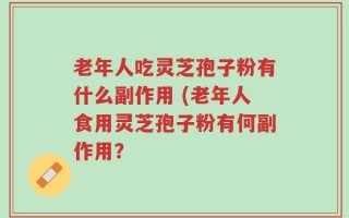 老年人吃灵芝孢子粉有什么副作用 (老年人食用灵芝孢子粉有何副作用？