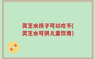 灵芝水孩子可以吃不(灵芝水可供儿童饮用)