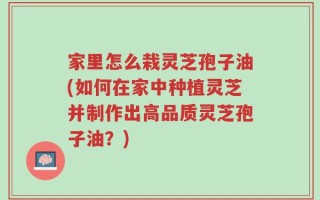 家里怎么栽灵芝孢子油(如何在家中种植灵芝并制作出高品质灵芝孢子油？)