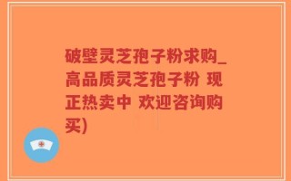 破壁灵芝孢子粉求购_高品质灵芝孢子粉 现正热卖中 欢迎咨询购买)