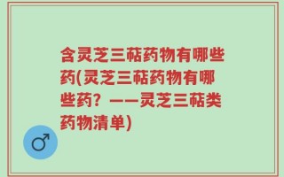 含灵芝三萜药物有哪些药(灵芝三萜药物有哪些药？——灵芝三萜类药物清单)