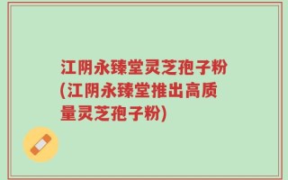 江阴永臻堂灵芝孢子粉(江阴永臻堂推出高质量灵芝孢子粉)