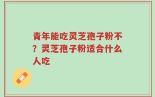 青年能吃灵芝孢子粉不？灵芝孢子粉适合什么人吃