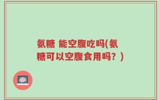 氨糖 能空腹吃吗(氨糖可以空腹食用吗？)