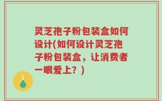 灵芝孢子粉包装盒如何设计(如何设计灵芝孢子粉包装盒，让消费者一眼爱上？)