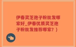 伊春灵芝孢子粉批发哪家好_伊春优质灵芝孢子粉批发推荐哪家？)
