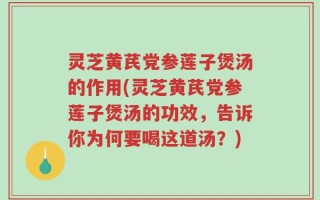 灵芝黄芪党参莲子煲汤的作用(灵芝黄芪党参莲子煲汤的功效，告诉你为何要喝这道汤？)