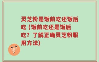 灵芝粉是饭前吃还饭后吃 (饭前吃还是饭后吃？了解正确灵芝粉服用方法)