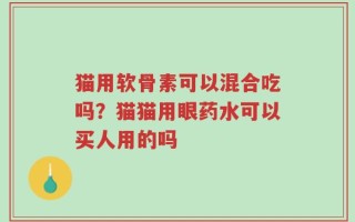 猫用软骨素可以混合吃吗？猫猫用眼药水可以买人用的吗