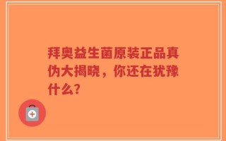 拜奥益生菌原装正品真伪大揭晓，你还在犹豫什么？