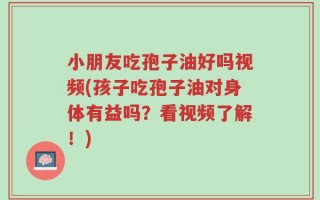 小朋友吃孢子油好吗视频(孩子吃孢子油对身体有益吗？看视频了解！)