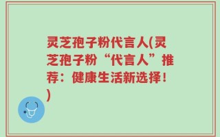 灵芝孢子粉代言人(灵芝孢子粉“代言人”推荐：健康生活新选择！)