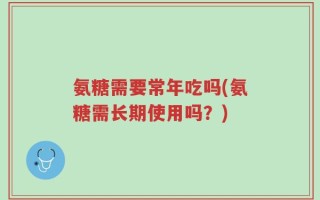 氨糖需要常年吃吗(氨糖需长期使用吗？)