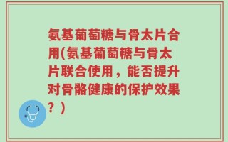 氨基葡萄糖与骨太片合用(氨基葡萄糖与骨太片联合使用，能否提升对骨骼健康的保护效果？)