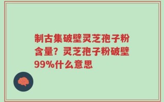 制古集破壁灵芝孢子粉含量？灵芝孢子粉破壁99%什么意思