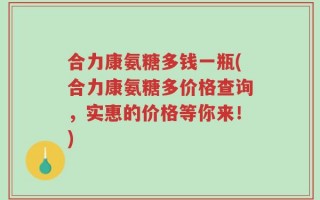 合力康氨糖多钱一瓶(合力康氨糖多价格查询，实惠的价格等你来！)