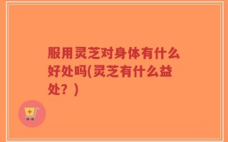 服用灵芝对身体有什么好处吗(灵芝有什么益处？)