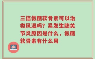 三倍氨糖软骨素可以治类风湿吗？易发生膝关节炎原因是什么，氨糖软骨素有什么用