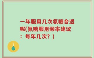 一年服用几次氨糖合适呢(氨糖服用频率建议：每年几次？)