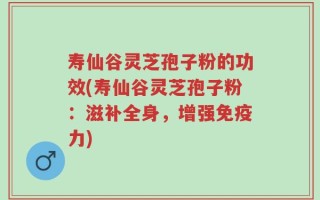 寿仙谷灵芝孢子粉的功效(寿仙谷灵芝孢子粉：滋补全身，增强免疫力)