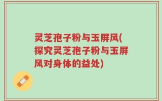 灵芝孢子粉与玉屏风(探究灵芝孢子粉与玉屏风对身体的益处)