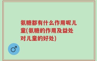 氨糖都有什么作用呢儿童(氨糖的作用及益处对儿童的好处)
