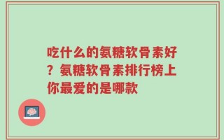 吃什么的氨糖软骨素好？氨糖软骨素排行榜上你最爱的是哪款
