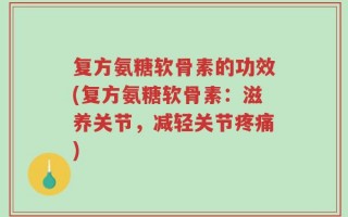 复方氨糖软骨素的功效(复方氨糖软骨素：滋养关节，减轻关节疼痛)