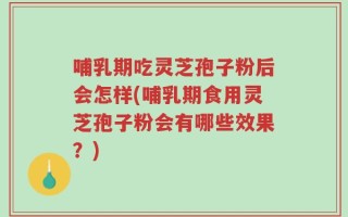 哺乳期吃灵芝孢子粉后会怎样(哺乳期食用灵芝孢子粉会有哪些效果？)