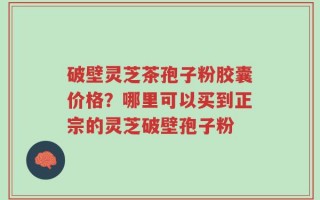 破壁灵芝茶孢子粉胶囊价格？哪里可以买到正宗的灵芝破壁孢子粉
