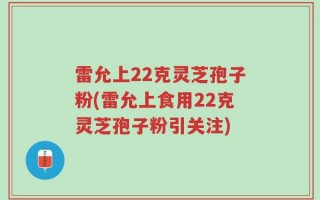 雷允上22克灵芝孢子粉(雷允上食用22克灵芝孢子粉引关注)