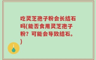 吃灵芝孢子粉会长结石吗(能否食用灵芝孢子粉？可能会导致结石。)