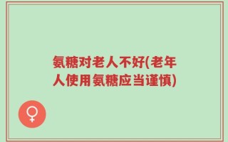 氨糖对老人不好(老年人使用氨糖应当谨慎)