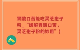 胃酸口苦能吃灵芝孢子粉_“缓解胃酸口苦，灵芝孢子粉的妙用”)