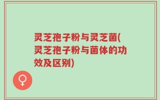 灵芝孢子粉与灵芝菌(灵芝孢子粉与菌体的功效及区别)