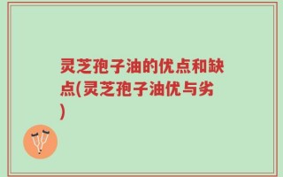 灵芝孢子油的优点和缺点(灵芝孢子油优与劣)