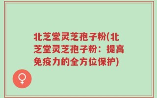 北芝堂灵芝孢子粉(北芝堂灵芝孢子粉：提高免疫力的全方位保护)