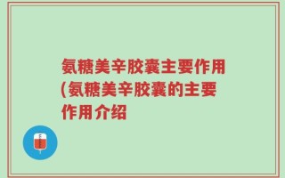 氨糖美辛胶囊主要作用(氨糖美辛胶囊的主要作用介绍