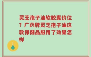 灵芝孢子油软胶囊价位？广药牌灵芝孢子油这款保健品服用了效果怎样